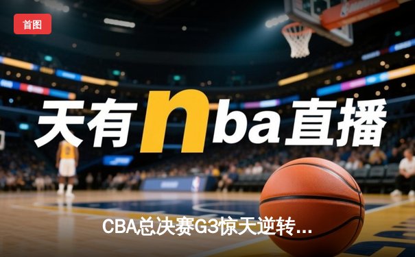 CBA总决赛G3惊天逆转！辽宁本钢加时险胜浙江广厦夺赛点
