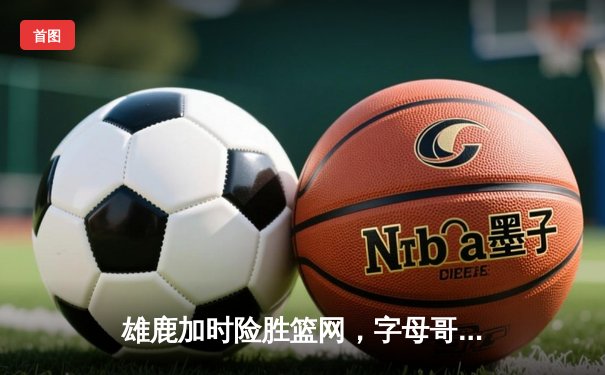 雄鹿加时险胜篮网，字母哥44分主宰比赛